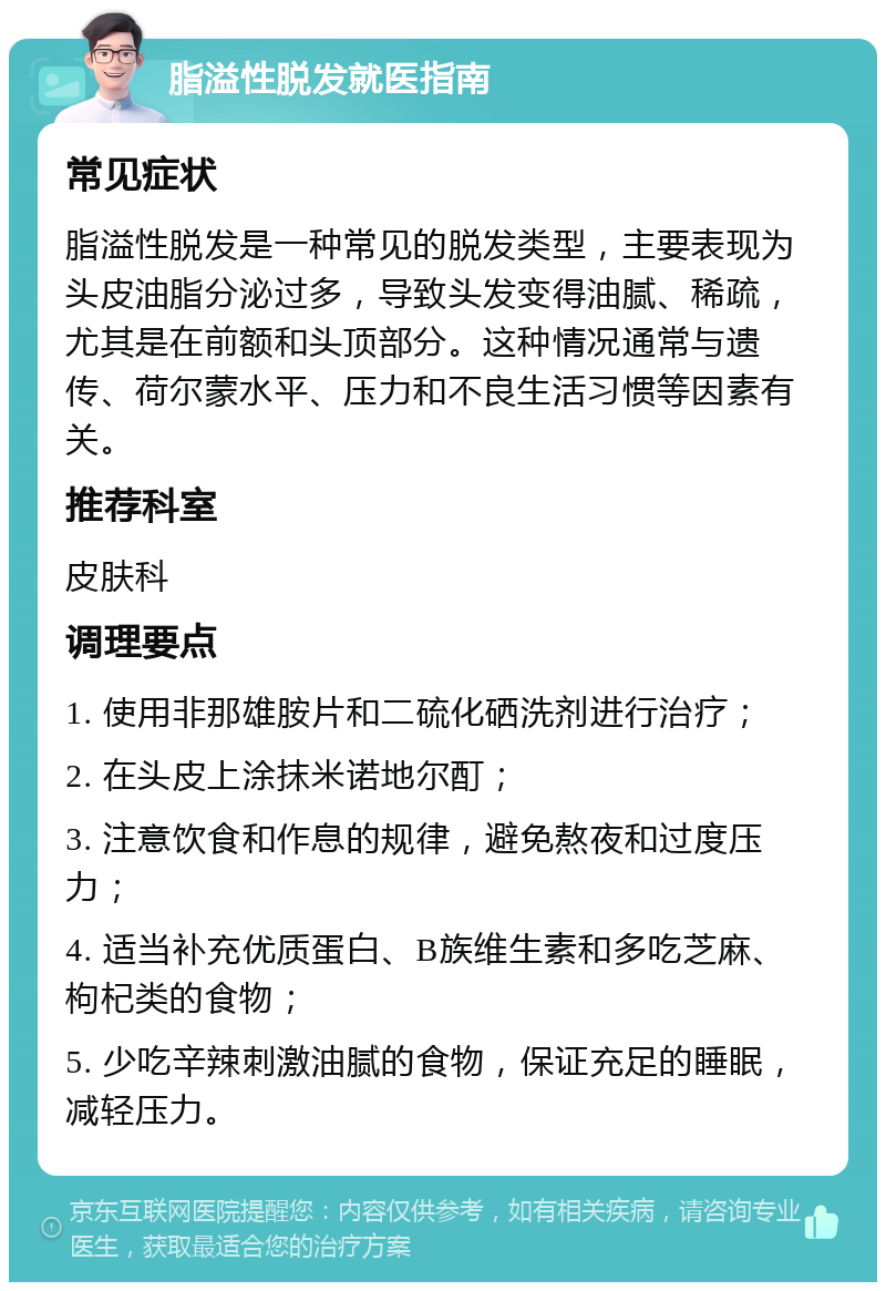 脂溢性脱发就医指南 常见症状 脂溢性脱发是一种常见的脱发类型，主要表现为头皮油脂分泌过多，导致头发变得油腻、稀疏，尤其是在前额和头顶部分。这种情况通常与遗传、荷尔蒙水平、压力和不良生活习惯等因素有关。 推荐科室 皮肤科 调理要点 1. 使用非那雄胺片和二硫化硒洗剂进行治疗； 2. 在头皮上涂抹米诺地尔酊； 3. 注意饮食和作息的规律，避免熬夜和过度压力； 4. 适当补充优质蛋白、B族维生素和多吃芝麻、枸杞类的食物； 5. 少吃辛辣刺激油腻的食物，保证充足的睡眠，减轻压力。