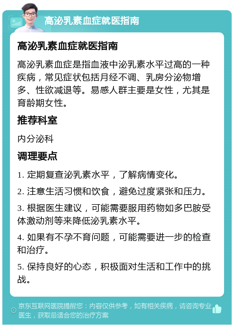 高泌乳素血症就医指南 高泌乳素血症就医指南 高泌乳素血症是指血液中泌乳素水平过高的一种疾病，常见症状包括月经不调、乳房分泌物增多、性欲减退等。易感人群主要是女性，尤其是育龄期女性。 推荐科室 内分泌科 调理要点 1. 定期复查泌乳素水平，了解病情变化。 2. 注意生活习惯和饮食，避免过度紧张和压力。 3. 根据医生建议，可能需要服用药物如多巴胺受体激动剂等来降低泌乳素水平。 4. 如果有不孕不育问题，可能需要进一步的检查和治疗。 5. 保持良好的心态，积极面对生活和工作中的挑战。