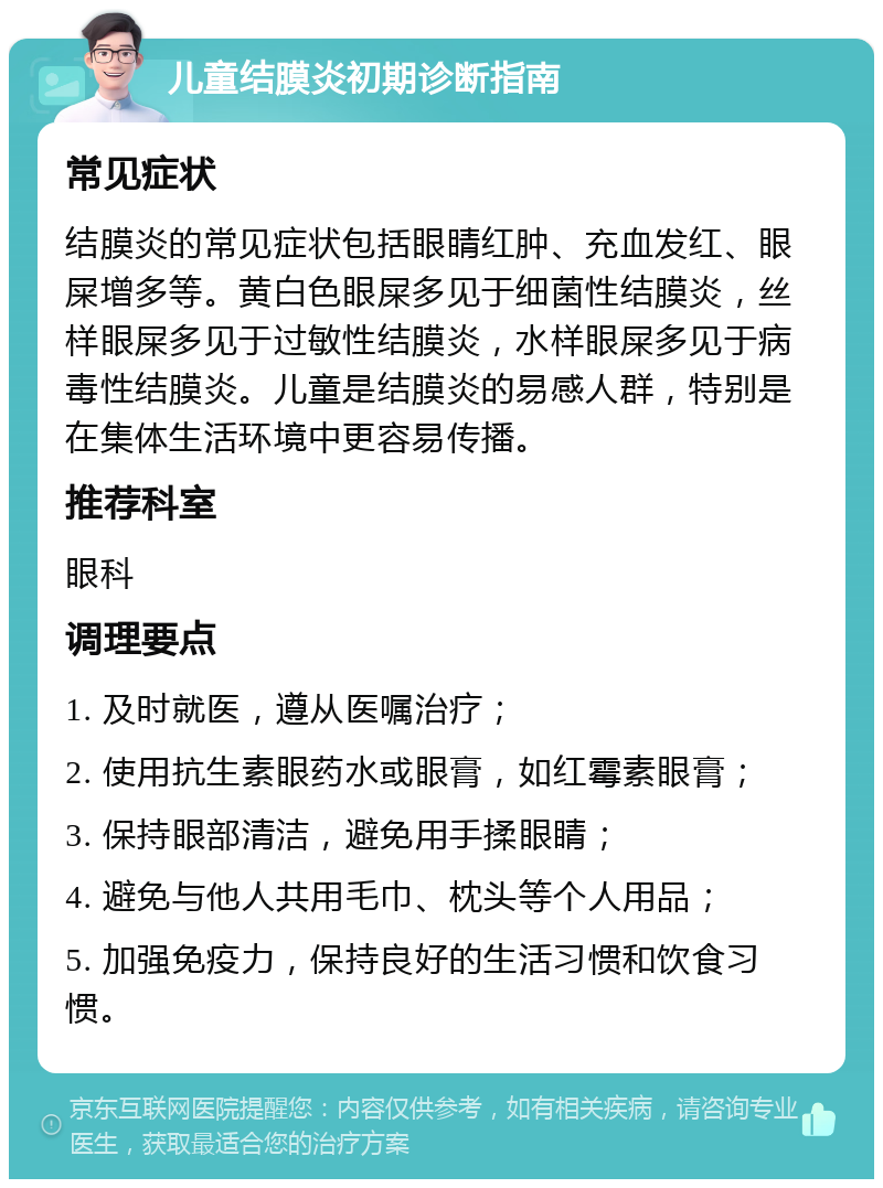 儿童结膜炎初期诊断指南 常见症状 结膜炎的常见症状包括眼睛红肿、充血发红、眼屎增多等。黄白色眼屎多见于细菌性结膜炎，丝样眼屎多见于过敏性结膜炎，水样眼屎多见于病毒性结膜炎。儿童是结膜炎的易感人群，特别是在集体生活环境中更容易传播。 推荐科室 眼科 调理要点 1. 及时就医，遵从医嘱治疗； 2. 使用抗生素眼药水或眼膏，如红霉素眼膏； 3. 保持眼部清洁，避免用手揉眼睛； 4. 避免与他人共用毛巾、枕头等个人用品； 5. 加强免疫力，保持良好的生活习惯和饮食习惯。