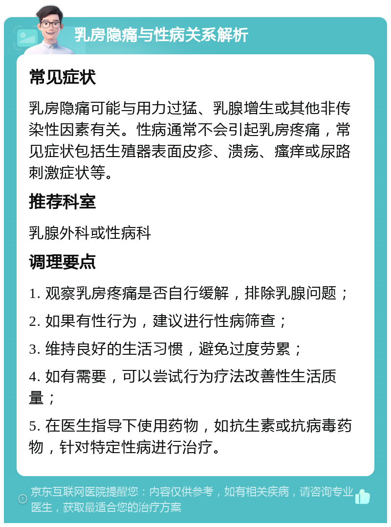 乳房隐痛与性病关系解析 常见症状 乳房隐痛可能与用力过猛、乳腺增生或其他非传染性因素有关。性病通常不会引起乳房疼痛，常见症状包括生殖器表面皮疹、溃疡、瘙痒或尿路刺激症状等。 推荐科室 乳腺外科或性病科 调理要点 1. 观察乳房疼痛是否自行缓解，排除乳腺问题； 2. 如果有性行为，建议进行性病筛查； 3. 维持良好的生活习惯，避免过度劳累； 4. 如有需要，可以尝试行为疗法改善性生活质量； 5. 在医生指导下使用药物，如抗生素或抗病毒药物，针对特定性病进行治疗。