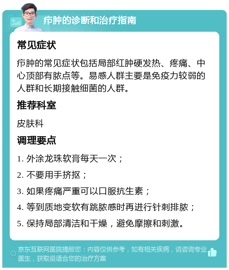 疖肿的诊断和治疗指南 常见症状 疖肿的常见症状包括局部红肿硬发热、疼痛、中心顶部有脓点等。易感人群主要是免疫力较弱的人群和长期接触细菌的人群。 推荐科室 皮肤科 调理要点 1. 外涂龙珠软膏每天一次； 2. 不要用手挤抠； 3. 如果疼痛严重可以口服抗生素； 4. 等到质地变软有跳脓感时再进行针刺排脓； 5. 保持局部清洁和干燥，避免摩擦和刺激。