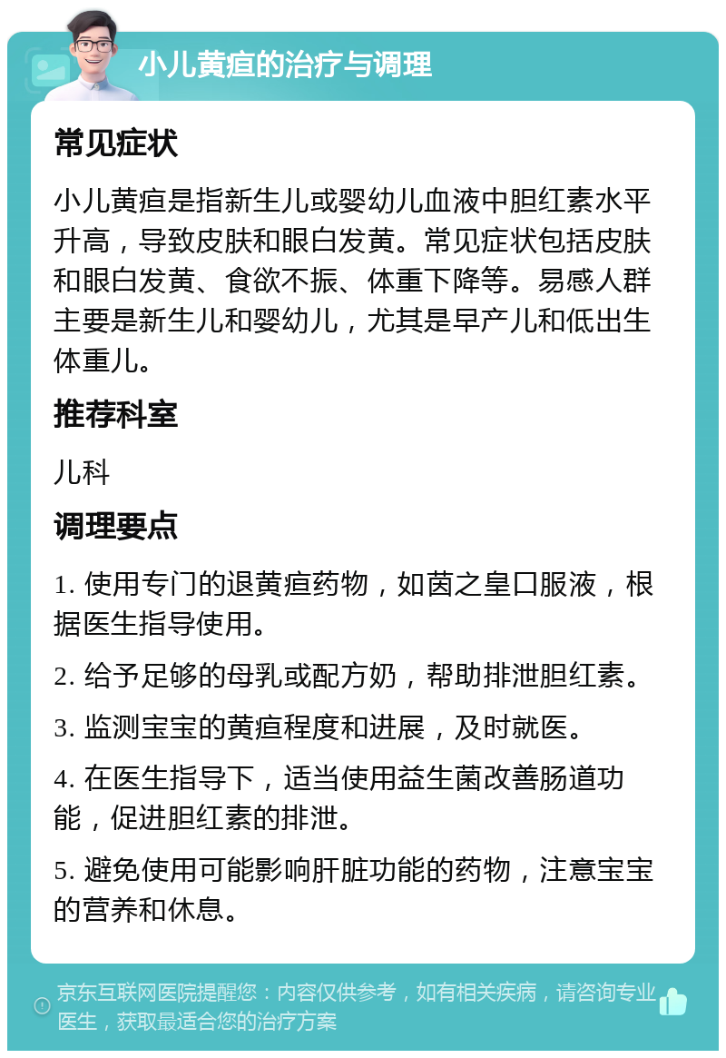 小儿黄疸的治疗与调理 常见症状 小儿黄疸是指新生儿或婴幼儿血液中胆红素水平升高，导致皮肤和眼白发黄。常见症状包括皮肤和眼白发黄、食欲不振、体重下降等。易感人群主要是新生儿和婴幼儿，尤其是早产儿和低出生体重儿。 推荐科室 儿科 调理要点 1. 使用专门的退黄疸药物，如茵之皇口服液，根据医生指导使用。 2. 给予足够的母乳或配方奶，帮助排泄胆红素。 3. 监测宝宝的黄疸程度和进展，及时就医。 4. 在医生指导下，适当使用益生菌改善肠道功能，促进胆红素的排泄。 5. 避免使用可能影响肝脏功能的药物，注意宝宝的营养和休息。