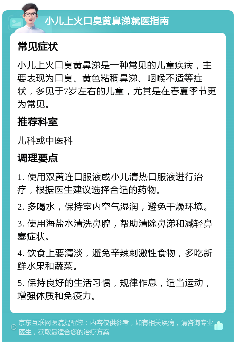 小儿上火口臭黄鼻涕就医指南 常见症状 小儿上火口臭黄鼻涕是一种常见的儿童疾病，主要表现为口臭、黄色粘稠鼻涕、咽喉不适等症状，多见于7岁左右的儿童，尤其是在春夏季节更为常见。 推荐科室 儿科或中医科 调理要点 1. 使用双黄连口服液或小儿清热口服液进行治疗，根据医生建议选择合适的药物。 2. 多喝水，保持室内空气湿润，避免干燥环境。 3. 使用海盐水清洗鼻腔，帮助清除鼻涕和减轻鼻塞症状。 4. 饮食上要清淡，避免辛辣刺激性食物，多吃新鲜水果和蔬菜。 5. 保持良好的生活习惯，规律作息，适当运动，增强体质和免疫力。