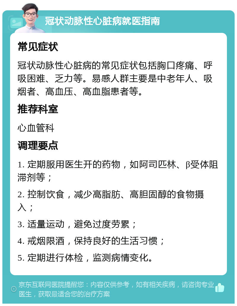 冠状动脉性心脏病就医指南 常见症状 冠状动脉性心脏病的常见症状包括胸口疼痛、呼吸困难、乏力等。易感人群主要是中老年人、吸烟者、高血压、高血脂患者等。 推荐科室 心血管科 调理要点 1. 定期服用医生开的药物，如阿司匹林、β受体阻滞剂等； 2. 控制饮食，减少高脂肪、高胆固醇的食物摄入； 3. 适量运动，避免过度劳累； 4. 戒烟限酒，保持良好的生活习惯； 5. 定期进行体检，监测病情变化。