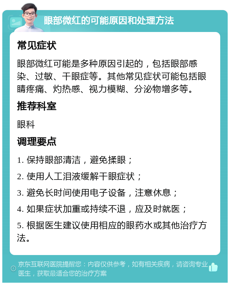 眼部微红的可能原因和处理方法 常见症状 眼部微红可能是多种原因引起的，包括眼部感染、过敏、干眼症等。其他常见症状可能包括眼睛疼痛、灼热感、视力模糊、分泌物增多等。 推荐科室 眼科 调理要点 1. 保持眼部清洁，避免揉眼； 2. 使用人工泪液缓解干眼症状； 3. 避免长时间使用电子设备，注意休息； 4. 如果症状加重或持续不退，应及时就医； 5. 根据医生建议使用相应的眼药水或其他治疗方法。