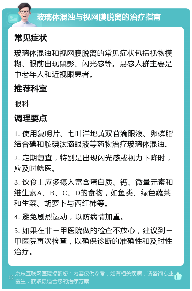 玻璃体混浊与视网膜脱离的治疗指南 常见症状 玻璃体混浊和视网膜脱离的常见症状包括视物模糊、眼前出现黑影、闪光感等。易感人群主要是中老年人和近视眼患者。 推荐科室 眼科 调理要点 1. 使用复明片、七叶洋地黄双苷滴眼液、卵磷脂结合碘和胺碘汰滴眼液等药物治疗玻璃体混浊。 2. 定期复查，特别是出现闪光感或视力下降时，应及时就医。 3. 饮食上应多摄入富含蛋白质、钙、微量元素和维生素A、B、C、D的食物，如鱼类、绿色蔬菜和生菜、胡萝卜与西红柿等。 4. 避免剧烈运动，以防病情加重。 5. 如果在非三甲医院做的检查不放心，建议到三甲医院再次检查，以确保诊断的准确性和及时性治疗。