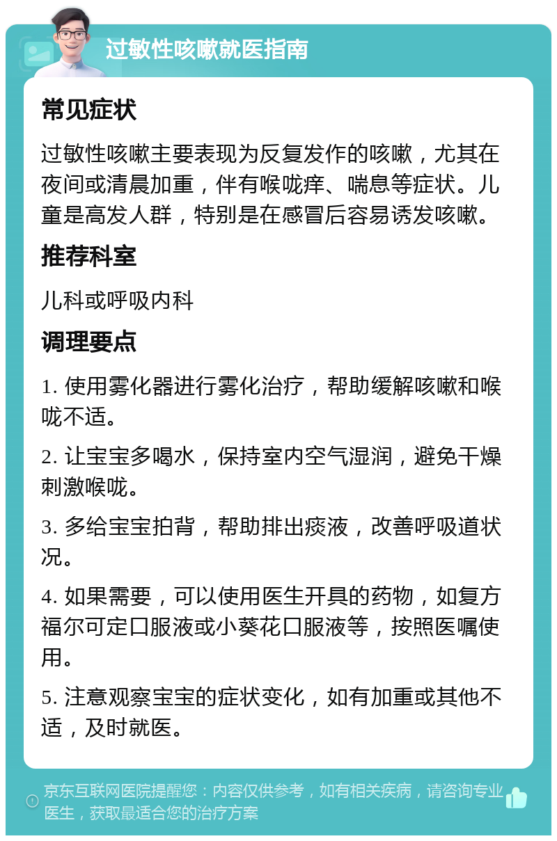 过敏性咳嗽就医指南 常见症状 过敏性咳嗽主要表现为反复发作的咳嗽，尤其在夜间或清晨加重，伴有喉咙痒、喘息等症状。儿童是高发人群，特别是在感冒后容易诱发咳嗽。 推荐科室 儿科或呼吸内科 调理要点 1. 使用雾化器进行雾化治疗，帮助缓解咳嗽和喉咙不适。 2. 让宝宝多喝水，保持室内空气湿润，避免干燥刺激喉咙。 3. 多给宝宝拍背，帮助排出痰液，改善呼吸道状况。 4. 如果需要，可以使用医生开具的药物，如复方福尔可定口服液或小葵花口服液等，按照医嘱使用。 5. 注意观察宝宝的症状变化，如有加重或其他不适，及时就医。