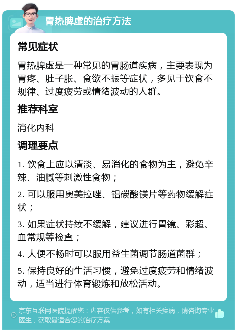 胃热脾虚的治疗方法 常见症状 胃热脾虚是一种常见的胃肠道疾病，主要表现为胃疼、肚子胀、食欲不振等症状，多见于饮食不规律、过度疲劳或情绪波动的人群。 推荐科室 消化内科 调理要点 1. 饮食上应以清淡、易消化的食物为主，避免辛辣、油腻等刺激性食物； 2. 可以服用奥美拉唑、铝碳酸镁片等药物缓解症状； 3. 如果症状持续不缓解，建议进行胃镜、彩超、血常规等检查； 4. 大便不畅时可以服用益生菌调节肠道菌群； 5. 保持良好的生活习惯，避免过度疲劳和情绪波动，适当进行体育锻炼和放松活动。