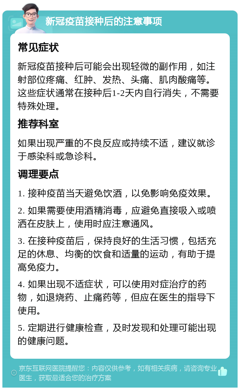 新冠疫苗接种后的注意事项 常见症状 新冠疫苗接种后可能会出现轻微的副作用，如注射部位疼痛、红肿、发热、头痛、肌肉酸痛等。这些症状通常在接种后1-2天内自行消失，不需要特殊处理。 推荐科室 如果出现严重的不良反应或持续不适，建议就诊于感染科或急诊科。 调理要点 1. 接种疫苗当天避免饮酒，以免影响免疫效果。 2. 如果需要使用酒精消毒，应避免直接吸入或喷洒在皮肤上，使用时应注意通风。 3. 在接种疫苗后，保持良好的生活习惯，包括充足的休息、均衡的饮食和适量的运动，有助于提高免疫力。 4. 如果出现不适症状，可以使用对症治疗的药物，如退烧药、止痛药等，但应在医生的指导下使用。 5. 定期进行健康检查，及时发现和处理可能出现的健康问题。