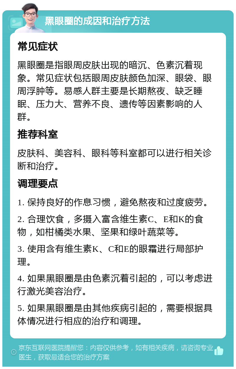 黑眼圈的成因和治疗方法 常见症状 黑眼圈是指眼周皮肤出现的暗沉、色素沉着现象。常见症状包括眼周皮肤颜色加深、眼袋、眼周浮肿等。易感人群主要是长期熬夜、缺乏睡眠、压力大、营养不良、遗传等因素影响的人群。 推荐科室 皮肤科、美容科、眼科等科室都可以进行相关诊断和治疗。 调理要点 1. 保持良好的作息习惯，避免熬夜和过度疲劳。 2. 合理饮食，多摄入富含维生素C、E和K的食物，如柑橘类水果、坚果和绿叶蔬菜等。 3. 使用含有维生素K、C和E的眼霜进行局部护理。 4. 如果黑眼圈是由色素沉着引起的，可以考虑进行激光美容治疗。 5. 如果黑眼圈是由其他疾病引起的，需要根据具体情况进行相应的治疗和调理。