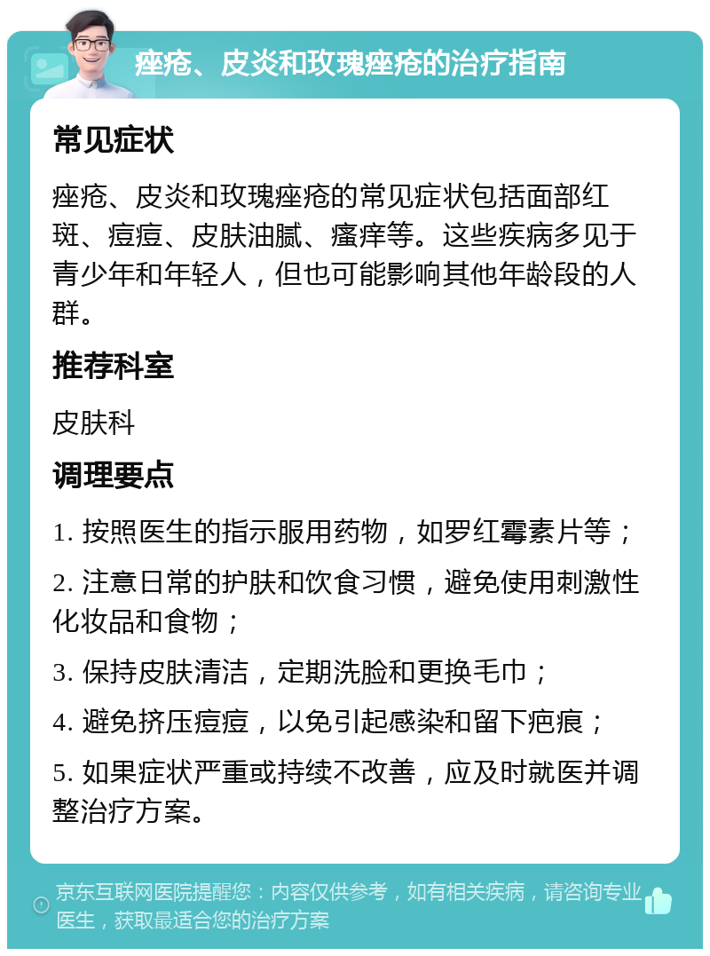 痤疮、皮炎和玫瑰痤疮的治疗指南 常见症状 痤疮、皮炎和玫瑰痤疮的常见症状包括面部红斑、痘痘、皮肤油腻、瘙痒等。这些疾病多见于青少年和年轻人，但也可能影响其他年龄段的人群。 推荐科室 皮肤科 调理要点 1. 按照医生的指示服用药物，如罗红霉素片等； 2. 注意日常的护肤和饮食习惯，避免使用刺激性化妆品和食物； 3. 保持皮肤清洁，定期洗脸和更换毛巾； 4. 避免挤压痘痘，以免引起感染和留下疤痕； 5. 如果症状严重或持续不改善，应及时就医并调整治疗方案。