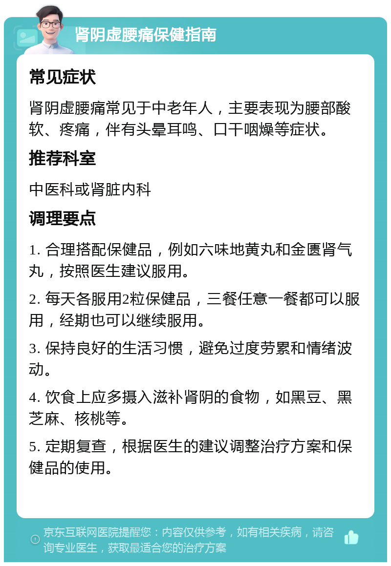 肾阴虚腰痛保健指南 常见症状 肾阴虚腰痛常见于中老年人，主要表现为腰部酸软、疼痛，伴有头晕耳鸣、口干咽燥等症状。 推荐科室 中医科或肾脏内科 调理要点 1. 合理搭配保健品，例如六味地黄丸和金匮肾气丸，按照医生建议服用。 2. 每天各服用2粒保健品，三餐任意一餐都可以服用，经期也可以继续服用。 3. 保持良好的生活习惯，避免过度劳累和情绪波动。 4. 饮食上应多摄入滋补肾阴的食物，如黑豆、黑芝麻、核桃等。 5. 定期复查，根据医生的建议调整治疗方案和保健品的使用。