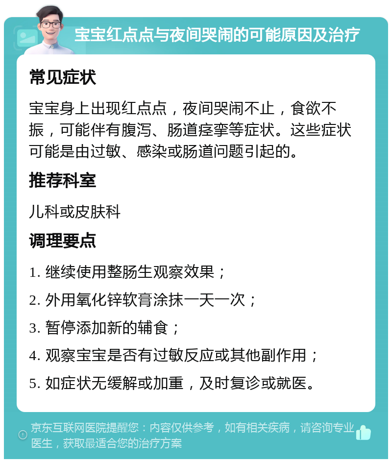 宝宝红点点与夜间哭闹的可能原因及治疗 常见症状 宝宝身上出现红点点，夜间哭闹不止，食欲不振，可能伴有腹泻、肠道痉挛等症状。这些症状可能是由过敏、感染或肠道问题引起的。 推荐科室 儿科或皮肤科 调理要点 1. 继续使用整肠生观察效果； 2. 外用氧化锌软膏涂抹一天一次； 3. 暂停添加新的辅食； 4. 观察宝宝是否有过敏反应或其他副作用； 5. 如症状无缓解或加重，及时复诊或就医。