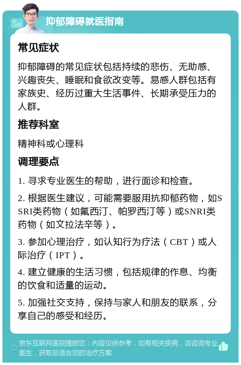 抑郁障碍就医指南 常见症状 抑郁障碍的常见症状包括持续的悲伤、无助感、兴趣丧失、睡眠和食欲改变等。易感人群包括有家族史、经历过重大生活事件、长期承受压力的人群。 推荐科室 精神科或心理科 调理要点 1. 寻求专业医生的帮助，进行面诊和检查。 2. 根据医生建议，可能需要服用抗抑郁药物，如SSRI类药物（如氟西汀、帕罗西汀等）或SNRI类药物（如文拉法辛等）。 3. 参加心理治疗，如认知行为疗法（CBT）或人际治疗（IPT）。 4. 建立健康的生活习惯，包括规律的作息、均衡的饮食和适量的运动。 5. 加强社交支持，保持与家人和朋友的联系，分享自己的感受和经历。