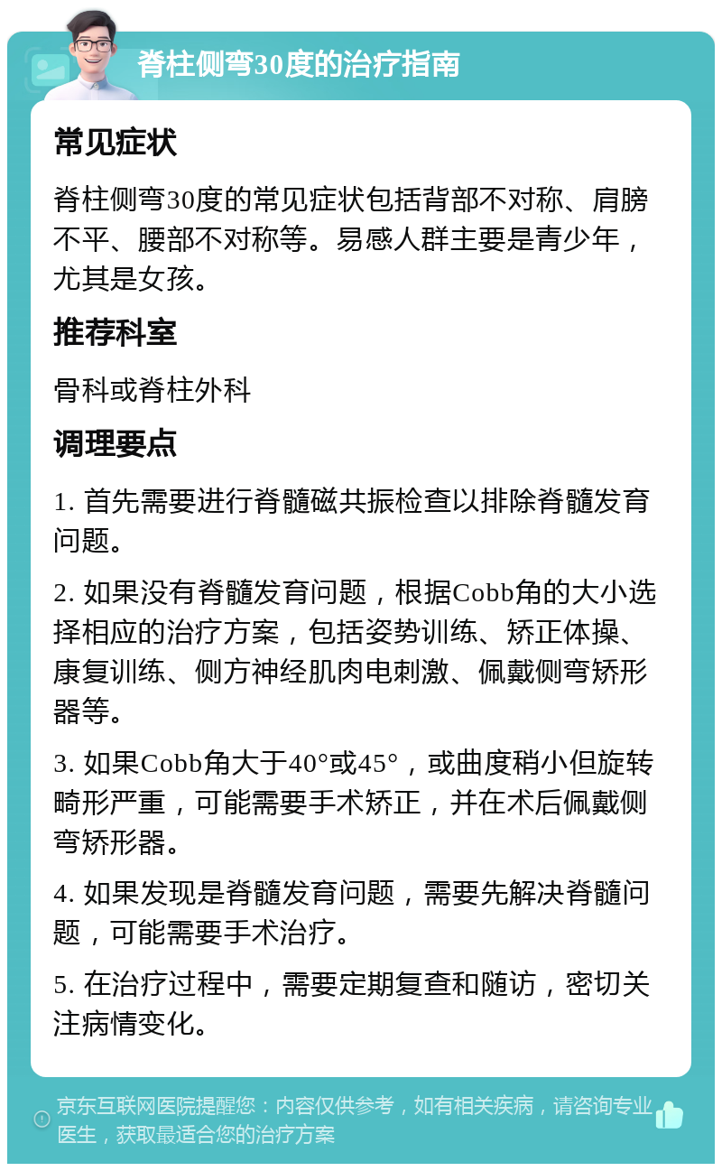 脊柱侧弯30度的治疗指南 常见症状 脊柱侧弯30度的常见症状包括背部不对称、肩膀不平、腰部不对称等。易感人群主要是青少年，尤其是女孩。 推荐科室 骨科或脊柱外科 调理要点 1. 首先需要进行脊髓磁共振检查以排除脊髓发育问题。 2. 如果没有脊髓发育问题，根据Cobb角的大小选择相应的治疗方案，包括姿势训练、矫正体操、康复训练、侧方神经肌肉电刺激、佩戴侧弯矫形器等。 3. 如果Cobb角大于40°或45°，或曲度稍小但旋转畸形严重，可能需要手术矫正，并在术后佩戴侧弯矫形器。 4. 如果发现是脊髓发育问题，需要先解决脊髓问题，可能需要手术治疗。 5. 在治疗过程中，需要定期复查和随访，密切关注病情变化。