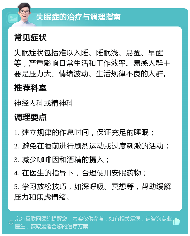 失眠症的治疗与调理指南 常见症状 失眠症状包括难以入睡、睡眠浅、易醒、早醒等，严重影响日常生活和工作效率。易感人群主要是压力大、情绪波动、生活规律不良的人群。 推荐科室 神经内科或精神科 调理要点 1. 建立规律的作息时间，保证充足的睡眠； 2. 避免在睡前进行剧烈运动或过度刺激的活动； 3. 减少咖啡因和酒精的摄入； 4. 在医生的指导下，合理使用安眠药物； 5. 学习放松技巧，如深呼吸、冥想等，帮助缓解压力和焦虑情绪。