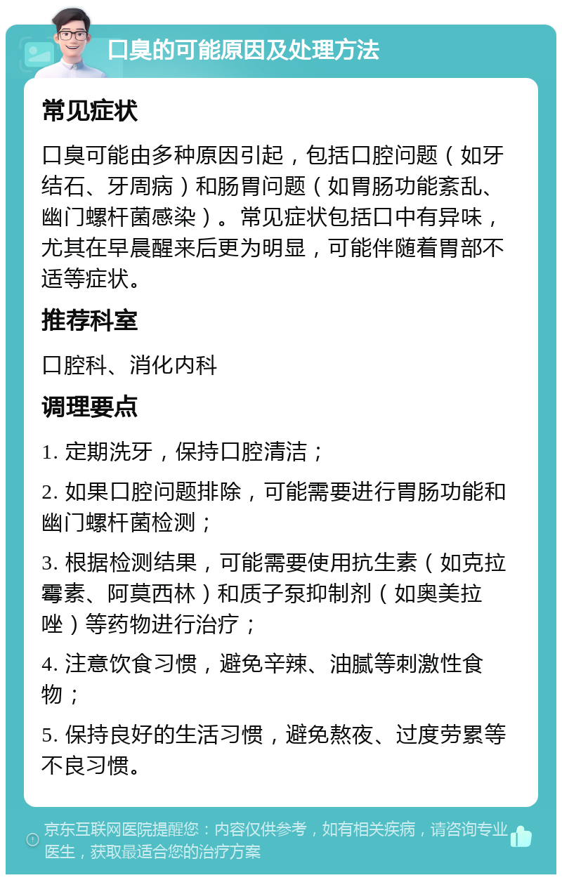 口臭的可能原因及处理方法 常见症状 口臭可能由多种原因引起，包括口腔问题（如牙结石、牙周病）和肠胃问题（如胃肠功能紊乱、幽门螺杆菌感染）。常见症状包括口中有异味，尤其在早晨醒来后更为明显，可能伴随着胃部不适等症状。 推荐科室 口腔科、消化内科 调理要点 1. 定期洗牙，保持口腔清洁； 2. 如果口腔问题排除，可能需要进行胃肠功能和幽门螺杆菌检测； 3. 根据检测结果，可能需要使用抗生素（如克拉霉素、阿莫西林）和质子泵抑制剂（如奥美拉唑）等药物进行治疗； 4. 注意饮食习惯，避免辛辣、油腻等刺激性食物； 5. 保持良好的生活习惯，避免熬夜、过度劳累等不良习惯。