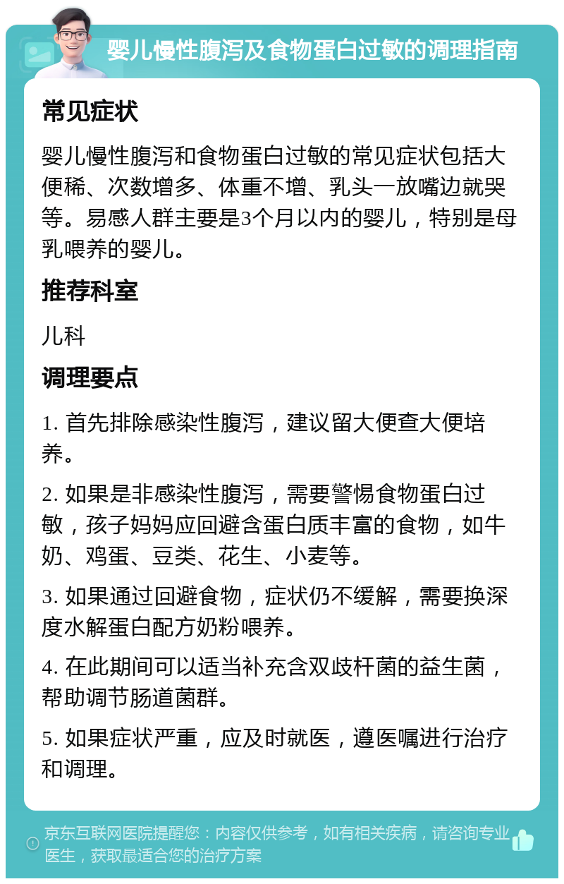 婴儿慢性腹泻及食物蛋白过敏的调理指南 常见症状 婴儿慢性腹泻和食物蛋白过敏的常见症状包括大便稀、次数增多、体重不增、乳头一放嘴边就哭等。易感人群主要是3个月以内的婴儿，特别是母乳喂养的婴儿。 推荐科室 儿科 调理要点 1. 首先排除感染性腹泻，建议留大便查大便培养。 2. 如果是非感染性腹泻，需要警惕食物蛋白过敏，孩子妈妈应回避含蛋白质丰富的食物，如牛奶、鸡蛋、豆类、花生、小麦等。 3. 如果通过回避食物，症状仍不缓解，需要换深度水解蛋白配方奶粉喂养。 4. 在此期间可以适当补充含双歧杆菌的益生菌，帮助调节肠道菌群。 5. 如果症状严重，应及时就医，遵医嘱进行治疗和调理。