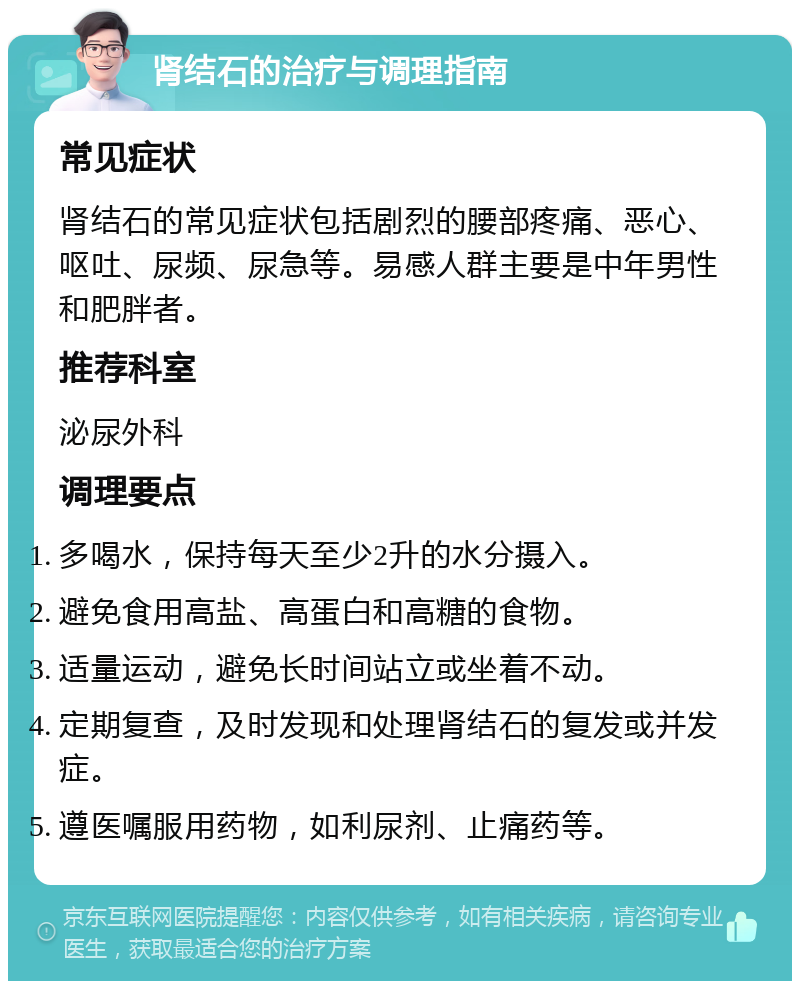 肾结石的治疗与调理指南 常见症状 肾结石的常见症状包括剧烈的腰部疼痛、恶心、呕吐、尿频、尿急等。易感人群主要是中年男性和肥胖者。 推荐科室 泌尿外科 调理要点 多喝水，保持每天至少2升的水分摄入。 避免食用高盐、高蛋白和高糖的食物。 适量运动，避免长时间站立或坐着不动。 定期复查，及时发现和处理肾结石的复发或并发症。 遵医嘱服用药物，如利尿剂、止痛药等。