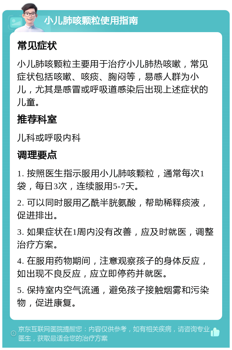 小儿肺咳颗粒使用指南 常见症状 小儿肺咳颗粒主要用于治疗小儿肺热咳嗽，常见症状包括咳嗽、咳痰、胸闷等，易感人群为小儿，尤其是感冒或呼吸道感染后出现上述症状的儿童。 推荐科室 儿科或呼吸内科 调理要点 1. 按照医生指示服用小儿肺咳颗粒，通常每次1袋，每日3次，连续服用5-7天。 2. 可以同时服用乙酰半胱氨酸，帮助稀释痰液，促进排出。 3. 如果症状在1周内没有改善，应及时就医，调整治疗方案。 4. 在服用药物期间，注意观察孩子的身体反应，如出现不良反应，应立即停药并就医。 5. 保持室内空气流通，避免孩子接触烟雾和污染物，促进康复。