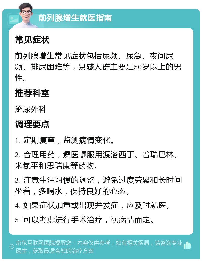 前列腺增生就医指南 常见症状 前列腺增生常见症状包括尿频、尿急、夜间尿频、排尿困难等，易感人群主要是50岁以上的男性。 推荐科室 泌尿外科 调理要点 1. 定期复查，监测病情变化。 2. 合理用药，遵医嘱服用渡洛西丁、普瑞巴林、米氮平和思瑞康等药物。 3. 注意生活习惯的调整，避免过度劳累和长时间坐着，多喝水，保持良好的心态。 4. 如果症状加重或出现并发症，应及时就医。 5. 可以考虑进行手术治疗，视病情而定。