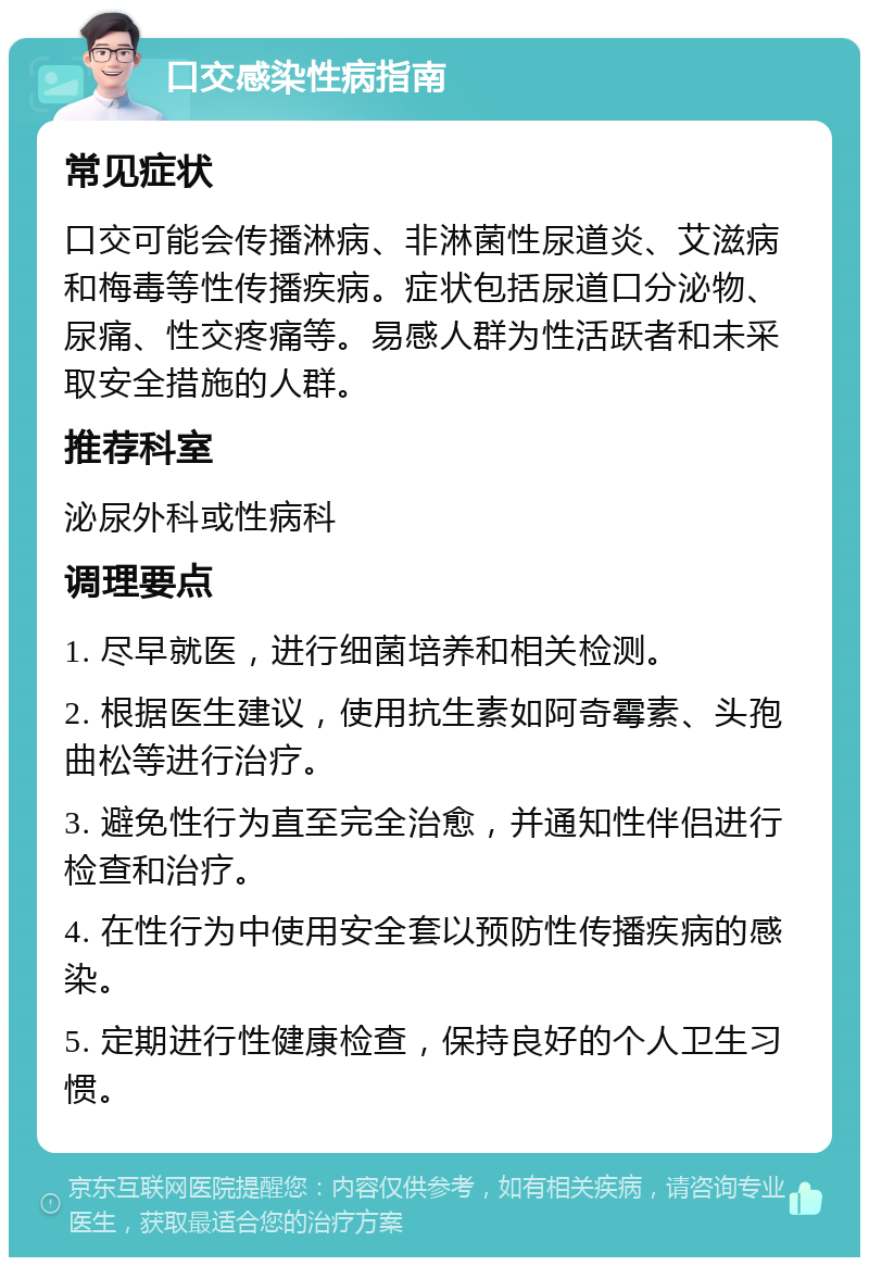 口交感染性病指南 常见症状 口交可能会传播淋病、非淋菌性尿道炎、艾滋病和梅毒等性传播疾病。症状包括尿道口分泌物、尿痛、性交疼痛等。易感人群为性活跃者和未采取安全措施的人群。 推荐科室 泌尿外科或性病科 调理要点 1. 尽早就医，进行细菌培养和相关检测。 2. 根据医生建议，使用抗生素如阿奇霉素、头孢曲松等进行治疗。 3. 避免性行为直至完全治愈，并通知性伴侣进行检查和治疗。 4. 在性行为中使用安全套以预防性传播疾病的感染。 5. 定期进行性健康检查，保持良好的个人卫生习惯。