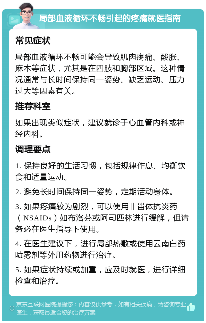 局部血液循环不畅引起的疼痛就医指南 常见症状 局部血液循环不畅可能会导致肌肉疼痛、酸胀、麻木等症状，尤其是在四肢和胸部区域。这种情况通常与长时间保持同一姿势、缺乏运动、压力过大等因素有关。 推荐科室 如果出现类似症状，建议就诊于心血管内科或神经内科。 调理要点 1. 保持良好的生活习惯，包括规律作息、均衡饮食和适量运动。 2. 避免长时间保持同一姿势，定期活动身体。 3. 如果疼痛较为剧烈，可以使用非甾体抗炎药（NSAIDs）如布洛芬或阿司匹林进行缓解，但请务必在医生指导下使用。 4. 在医生建议下，进行局部热敷或使用云南白药喷雾剂等外用药物进行治疗。 5. 如果症状持续或加重，应及时就医，进行详细检查和治疗。