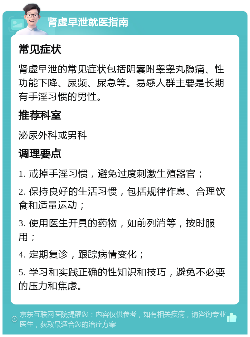 肾虚早泄就医指南 常见症状 肾虚早泄的常见症状包括阴囊附睾睾丸隐痛、性功能下降、尿频、尿急等。易感人群主要是长期有手淫习惯的男性。 推荐科室 泌尿外科或男科 调理要点 1. 戒掉手淫习惯，避免过度刺激生殖器官； 2. 保持良好的生活习惯，包括规律作息、合理饮食和适量运动； 3. 使用医生开具的药物，如前列消等，按时服用； 4. 定期复诊，跟踪病情变化； 5. 学习和实践正确的性知识和技巧，避免不必要的压力和焦虑。