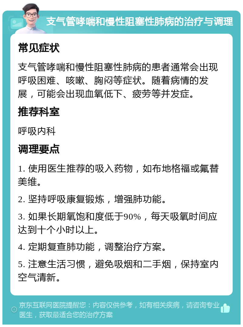 支气管哮喘和慢性阻塞性肺病的治疗与调理 常见症状 支气管哮喘和慢性阻塞性肺病的患者通常会出现呼吸困难、咳嗽、胸闷等症状。随着病情的发展，可能会出现血氧低下、疲劳等并发症。 推荐科室 呼吸内科 调理要点 1. 使用医生推荐的吸入药物，如布地格福或氟替美维。 2. 坚持呼吸康复锻炼，增强肺功能。 3. 如果长期氧饱和度低于90%，每天吸氧时间应达到十个小时以上。 4. 定期复查肺功能，调整治疗方案。 5. 注意生活习惯，避免吸烟和二手烟，保持室内空气清新。