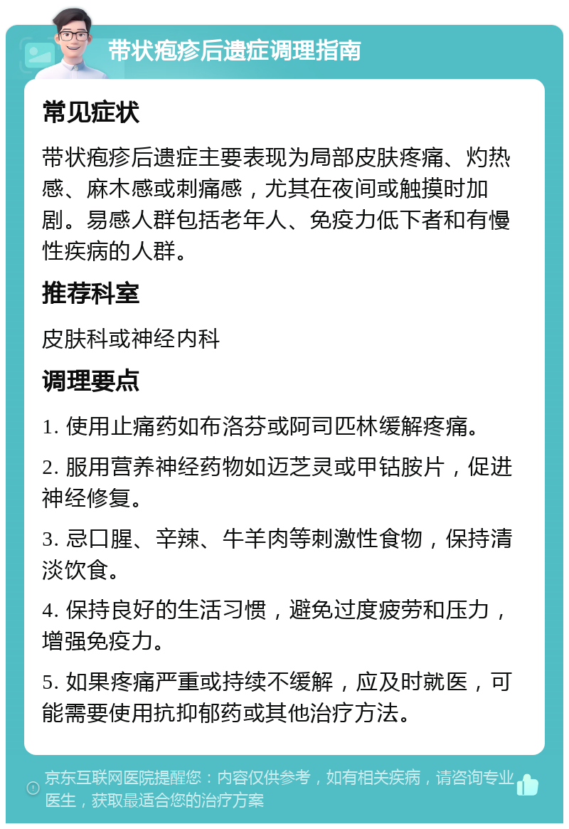 带状疱疹后遗症调理指南 常见症状 带状疱疹后遗症主要表现为局部皮肤疼痛、灼热感、麻木感或刺痛感，尤其在夜间或触摸时加剧。易感人群包括老年人、免疫力低下者和有慢性疾病的人群。 推荐科室 皮肤科或神经内科 调理要点 1. 使用止痛药如布洛芬或阿司匹林缓解疼痛。 2. 服用营养神经药物如迈芝灵或甲钴胺片，促进神经修复。 3. 忌口腥、辛辣、牛羊肉等刺激性食物，保持清淡饮食。 4. 保持良好的生活习惯，避免过度疲劳和压力，增强免疫力。 5. 如果疼痛严重或持续不缓解，应及时就医，可能需要使用抗抑郁药或其他治疗方法。