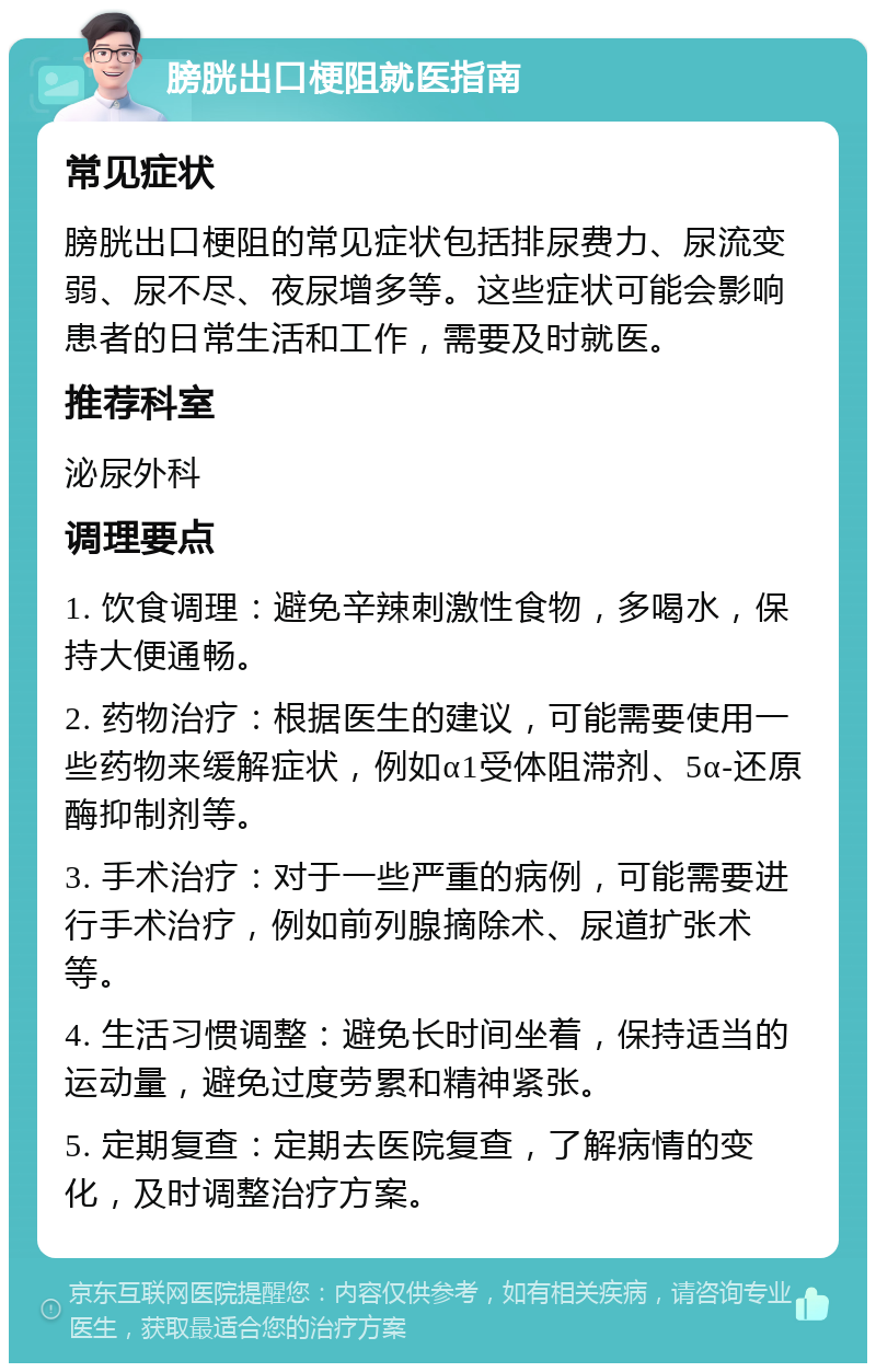 膀胱出口梗阻就医指南 常见症状 膀胱出口梗阻的常见症状包括排尿费力、尿流变弱、尿不尽、夜尿增多等。这些症状可能会影响患者的日常生活和工作，需要及时就医。 推荐科室 泌尿外科 调理要点 1. 饮食调理：避免辛辣刺激性食物，多喝水，保持大便通畅。 2. 药物治疗：根据医生的建议，可能需要使用一些药物来缓解症状，例如α1受体阻滞剂、5α-还原酶抑制剂等。 3. 手术治疗：对于一些严重的病例，可能需要进行手术治疗，例如前列腺摘除术、尿道扩张术等。 4. 生活习惯调整：避免长时间坐着，保持适当的运动量，避免过度劳累和精神紧张。 5. 定期复查：定期去医院复查，了解病情的变化，及时调整治疗方案。