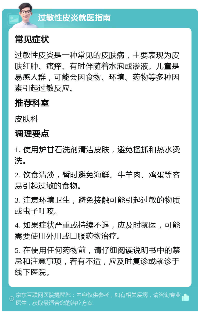 过敏性皮炎就医指南 常见症状 过敏性皮炎是一种常见的皮肤病，主要表现为皮肤红肿、瘙痒、有时伴随着水泡或渗液。儿童是易感人群，可能会因食物、环境、药物等多种因素引起过敏反应。 推荐科室 皮肤科 调理要点 1. 使用炉甘石洗剂清洁皮肤，避免搔抓和热水烫洗。 2. 饮食清淡，暂时避免海鲜、牛羊肉、鸡蛋等容易引起过敏的食物。 3. 注意环境卫生，避免接触可能引起过敏的物质或虫子叮咬。 4. 如果症状严重或持续不退，应及时就医，可能需要使用外用或口服药物治疗。 5. 在使用任何药物前，请仔细阅读说明书中的禁忌和注意事项，若有不适，应及时复诊或就诊于线下医院。