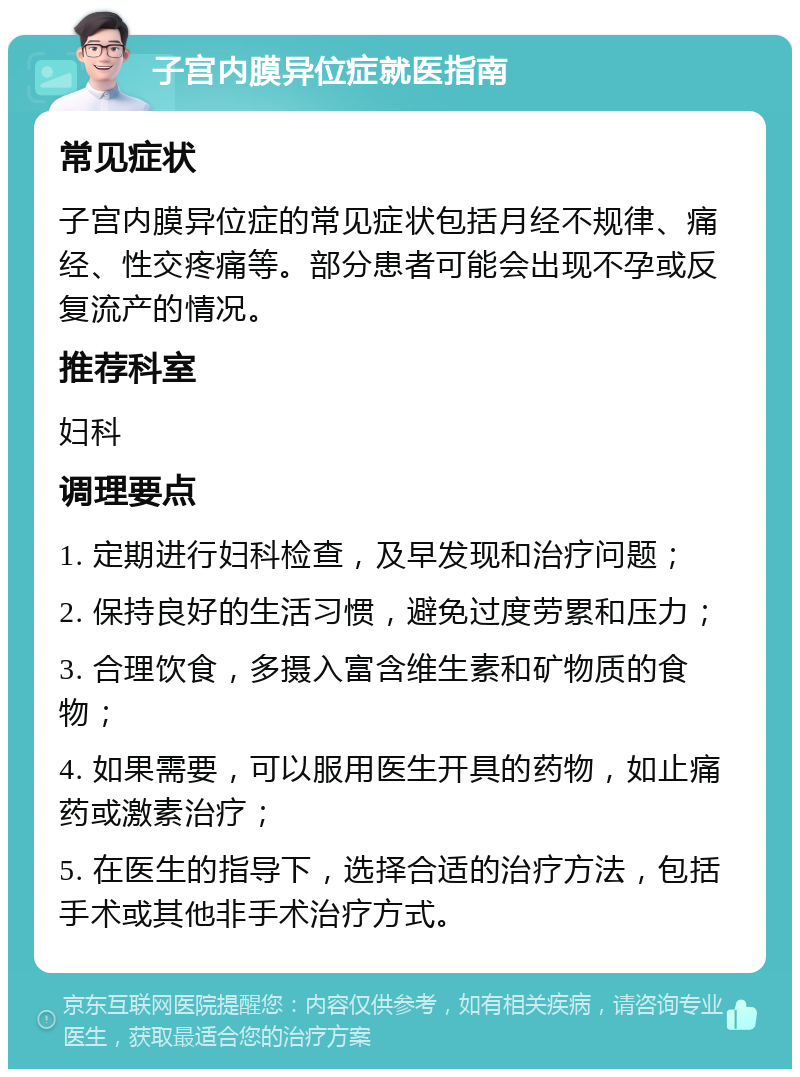 子宫内膜异位症就医指南 常见症状 子宫内膜异位症的常见症状包括月经不规律、痛经、性交疼痛等。部分患者可能会出现不孕或反复流产的情况。 推荐科室 妇科 调理要点 1. 定期进行妇科检查，及早发现和治疗问题； 2. 保持良好的生活习惯，避免过度劳累和压力； 3. 合理饮食，多摄入富含维生素和矿物质的食物； 4. 如果需要，可以服用医生开具的药物，如止痛药或激素治疗； 5. 在医生的指导下，选择合适的治疗方法，包括手术或其他非手术治疗方式。