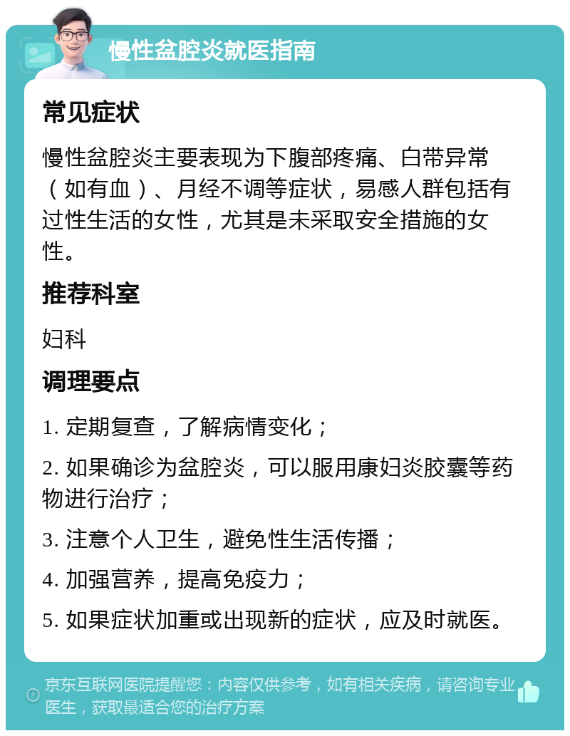 慢性盆腔炎就医指南 常见症状 慢性盆腔炎主要表现为下腹部疼痛、白带异常（如有血）、月经不调等症状，易感人群包括有过性生活的女性，尤其是未采取安全措施的女性。 推荐科室 妇科 调理要点 1. 定期复查，了解病情变化； 2. 如果确诊为盆腔炎，可以服用康妇炎胶囊等药物进行治疗； 3. 注意个人卫生，避免性生活传播； 4. 加强营养，提高免疫力； 5. 如果症状加重或出现新的症状，应及时就医。