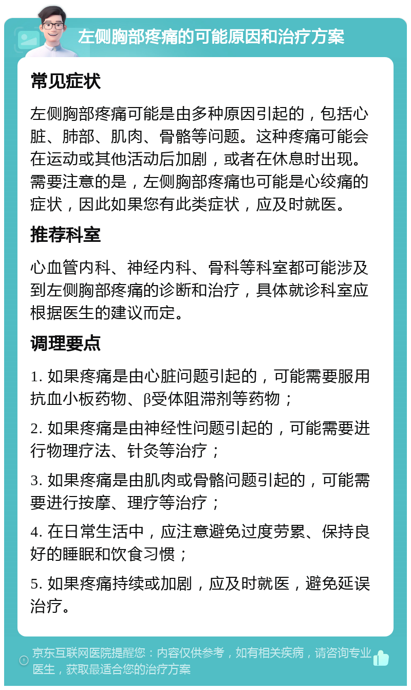 左侧胸部疼痛的可能原因和治疗方案 常见症状 左侧胸部疼痛可能是由多种原因引起的，包括心脏、肺部、肌肉、骨骼等问题。这种疼痛可能会在运动或其他活动后加剧，或者在休息时出现。需要注意的是，左侧胸部疼痛也可能是心绞痛的症状，因此如果您有此类症状，应及时就医。 推荐科室 心血管内科、神经内科、骨科等科室都可能涉及到左侧胸部疼痛的诊断和治疗，具体就诊科室应根据医生的建议而定。 调理要点 1. 如果疼痛是由心脏问题引起的，可能需要服用抗血小板药物、β受体阻滞剂等药物； 2. 如果疼痛是由神经性问题引起的，可能需要进行物理疗法、针灸等治疗； 3. 如果疼痛是由肌肉或骨骼问题引起的，可能需要进行按摩、理疗等治疗； 4. 在日常生活中，应注意避免过度劳累、保持良好的睡眠和饮食习惯； 5. 如果疼痛持续或加剧，应及时就医，避免延误治疗。