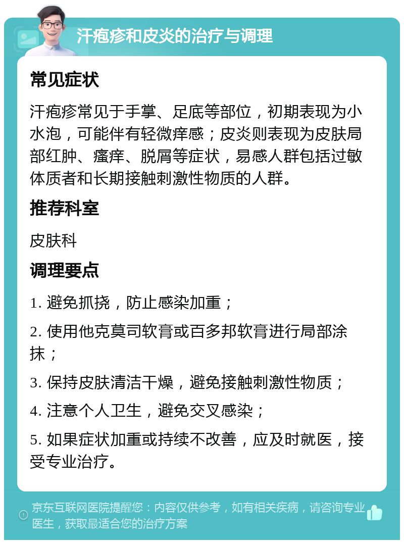 汗疱疹和皮炎的治疗与调理 常见症状 汗疱疹常见于手掌、足底等部位，初期表现为小水泡，可能伴有轻微痒感；皮炎则表现为皮肤局部红肿、瘙痒、脱屑等症状，易感人群包括过敏体质者和长期接触刺激性物质的人群。 推荐科室 皮肤科 调理要点 1. 避免抓挠，防止感染加重； 2. 使用他克莫司软膏或百多邦软膏进行局部涂抹； 3. 保持皮肤清洁干燥，避免接触刺激性物质； 4. 注意个人卫生，避免交叉感染； 5. 如果症状加重或持续不改善，应及时就医，接受专业治疗。