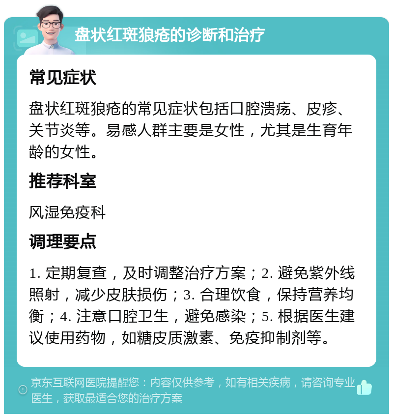 盘状红斑狼疮的诊断和治疗 常见症状 盘状红斑狼疮的常见症状包括口腔溃疡、皮疹、关节炎等。易感人群主要是女性，尤其是生育年龄的女性。 推荐科室 风湿免疫科 调理要点 1. 定期复查，及时调整治疗方案；2. 避免紫外线照射，减少皮肤损伤；3. 合理饮食，保持营养均衡；4. 注意口腔卫生，避免感染；5. 根据医生建议使用药物，如糖皮质激素、免疫抑制剂等。