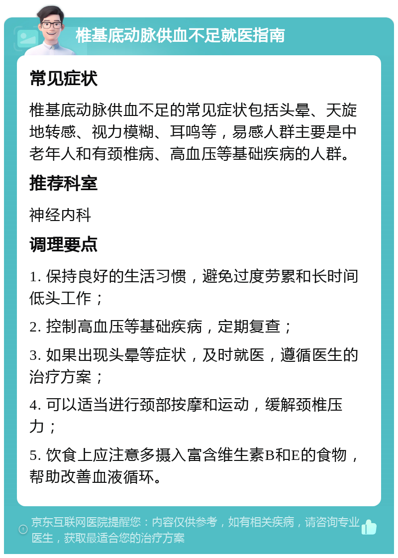 椎基底动脉供血不足就医指南 常见症状 椎基底动脉供血不足的常见症状包括头晕、天旋地转感、视力模糊、耳鸣等，易感人群主要是中老年人和有颈椎病、高血压等基础疾病的人群。 推荐科室 神经内科 调理要点 1. 保持良好的生活习惯，避免过度劳累和长时间低头工作； 2. 控制高血压等基础疾病，定期复查； 3. 如果出现头晕等症状，及时就医，遵循医生的治疗方案； 4. 可以适当进行颈部按摩和运动，缓解颈椎压力； 5. 饮食上应注意多摄入富含维生素B和E的食物，帮助改善血液循环。