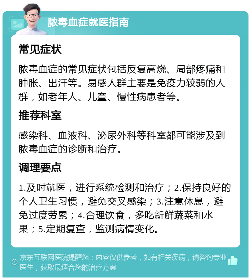 脓毒血症就医指南 常见症状 脓毒血症的常见症状包括反复高烧、局部疼痛和肿胀、出汗等。易感人群主要是免疫力较弱的人群，如老年人、儿童、慢性病患者等。 推荐科室 感染科、血液科、泌尿外科等科室都可能涉及到脓毒血症的诊断和治疗。 调理要点 1.及时就医，进行系统检测和治疗；2.保持良好的个人卫生习惯，避免交叉感染；3.注意休息，避免过度劳累；4.合理饮食，多吃新鲜蔬菜和水果；5.定期复查，监测病情变化。