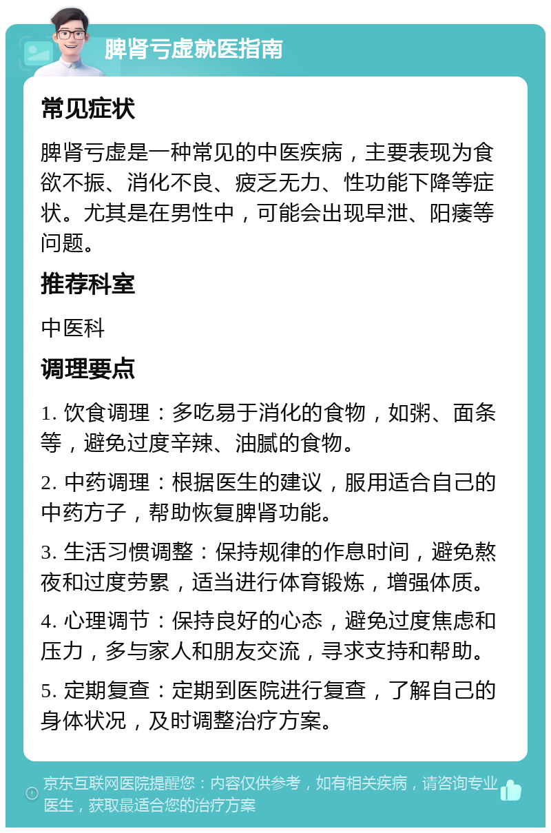 脾肾亏虚就医指南 常见症状 脾肾亏虚是一种常见的中医疾病，主要表现为食欲不振、消化不良、疲乏无力、性功能下降等症状。尤其是在男性中，可能会出现早泄、阳痿等问题。 推荐科室 中医科 调理要点 1. 饮食调理：多吃易于消化的食物，如粥、面条等，避免过度辛辣、油腻的食物。 2. 中药调理：根据医生的建议，服用适合自己的中药方子，帮助恢复脾肾功能。 3. 生活习惯调整：保持规律的作息时间，避免熬夜和过度劳累，适当进行体育锻炼，增强体质。 4. 心理调节：保持良好的心态，避免过度焦虑和压力，多与家人和朋友交流，寻求支持和帮助。 5. 定期复查：定期到医院进行复查，了解自己的身体状况，及时调整治疗方案。