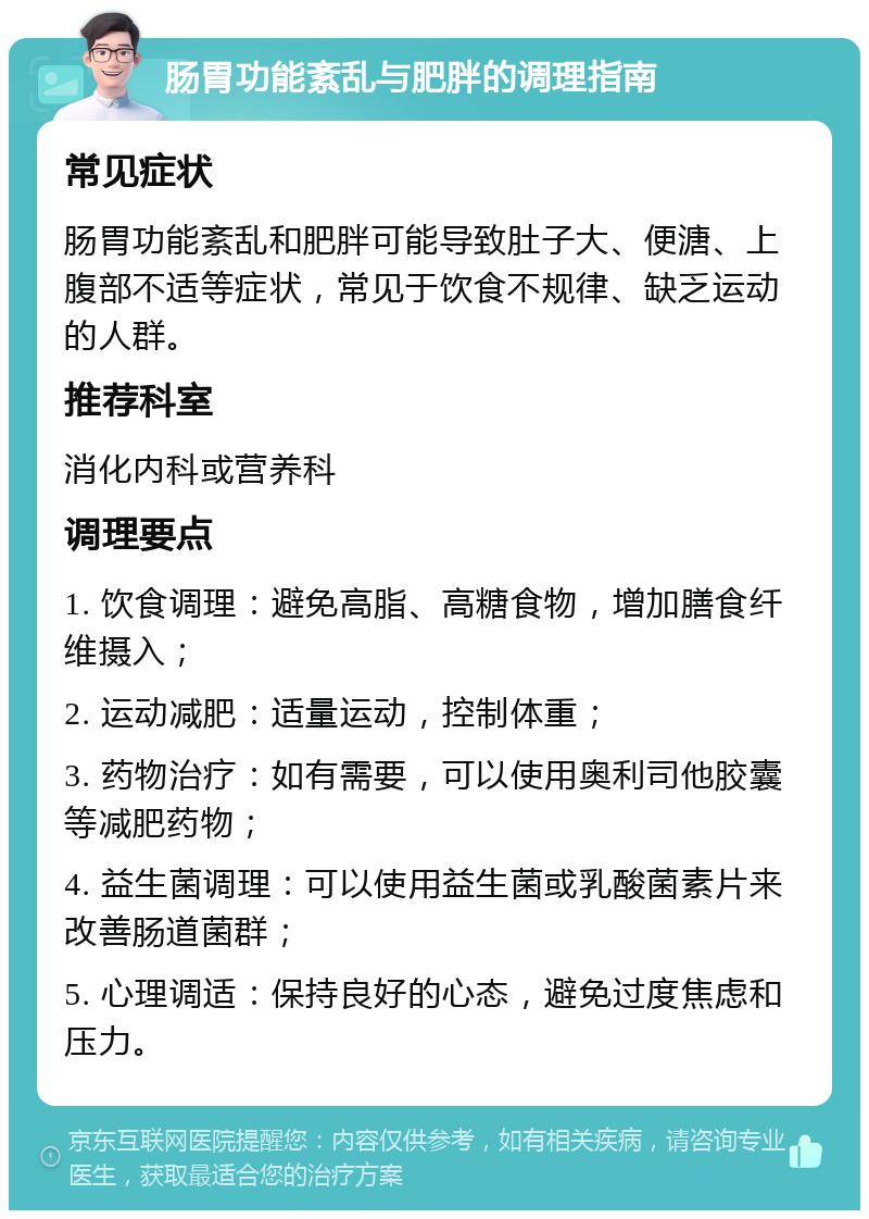 肠胃功能紊乱与肥胖的调理指南 常见症状 肠胃功能紊乱和肥胖可能导致肚子大、便溏、上腹部不适等症状，常见于饮食不规律、缺乏运动的人群。 推荐科室 消化内科或营养科 调理要点 1. 饮食调理：避免高脂、高糖食物，增加膳食纤维摄入； 2. 运动减肥：适量运动，控制体重； 3. 药物治疗：如有需要，可以使用奥利司他胶囊等减肥药物； 4. 益生菌调理：可以使用益生菌或乳酸菌素片来改善肠道菌群； 5. 心理调适：保持良好的心态，避免过度焦虑和压力。