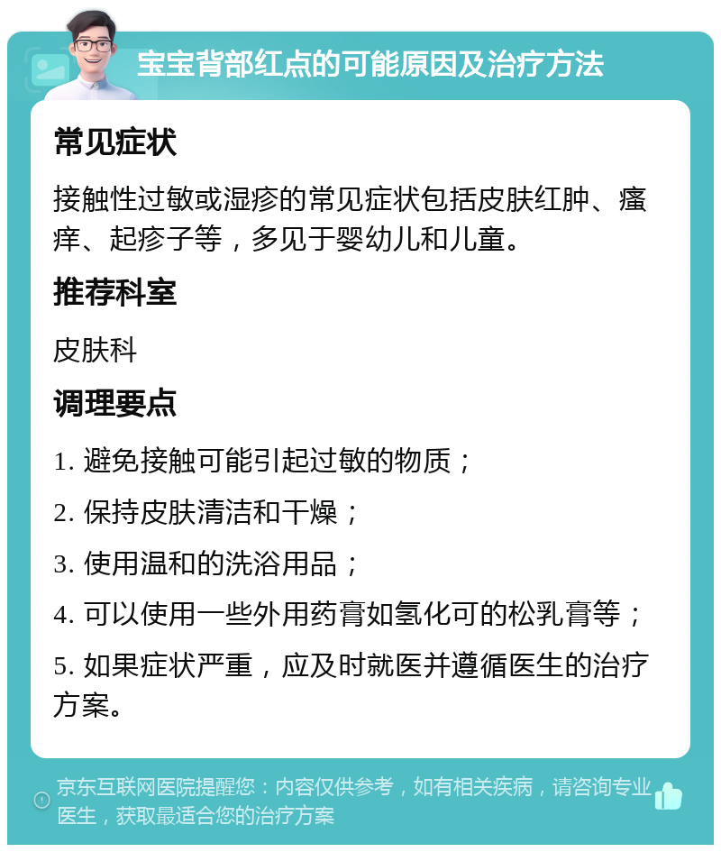 宝宝背部红点的可能原因及治疗方法 常见症状 接触性过敏或湿疹的常见症状包括皮肤红肿、瘙痒、起疹子等，多见于婴幼儿和儿童。 推荐科室 皮肤科 调理要点 1. 避免接触可能引起过敏的物质； 2. 保持皮肤清洁和干燥； 3. 使用温和的洗浴用品； 4. 可以使用一些外用药膏如氢化可的松乳膏等； 5. 如果症状严重，应及时就医并遵循医生的治疗方案。