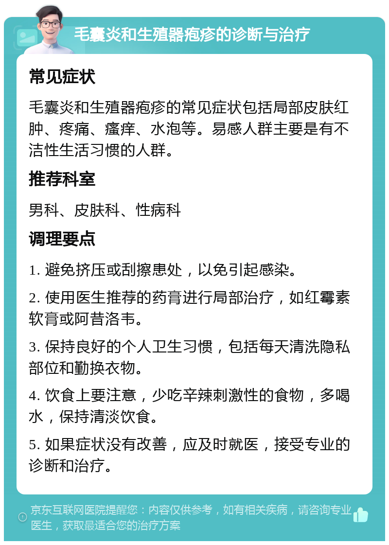 毛囊炎和生殖器疱疹的诊断与治疗 常见症状 毛囊炎和生殖器疱疹的常见症状包括局部皮肤红肿、疼痛、瘙痒、水泡等。易感人群主要是有不洁性生活习惯的人群。 推荐科室 男科、皮肤科、性病科 调理要点 1. 避免挤压或刮擦患处，以免引起感染。 2. 使用医生推荐的药膏进行局部治疗，如红霉素软膏或阿昔洛韦。 3. 保持良好的个人卫生习惯，包括每天清洗隐私部位和勤换衣物。 4. 饮食上要注意，少吃辛辣刺激性的食物，多喝水，保持清淡饮食。 5. 如果症状没有改善，应及时就医，接受专业的诊断和治疗。