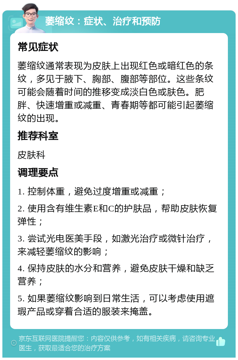 萎缩纹：症状、治疗和预防 常见症状 萎缩纹通常表现为皮肤上出现红色或暗红色的条纹，多见于腋下、胸部、腹部等部位。这些条纹可能会随着时间的推移变成淡白色或肤色。肥胖、快速增重或减重、青春期等都可能引起萎缩纹的出现。 推荐科室 皮肤科 调理要点 1. 控制体重，避免过度增重或减重； 2. 使用含有维生素E和C的护肤品，帮助皮肤恢复弹性； 3. 尝试光电医美手段，如激光治疗或微针治疗，来减轻萎缩纹的影响； 4. 保持皮肤的水分和营养，避免皮肤干燥和缺乏营养； 5. 如果萎缩纹影响到日常生活，可以考虑使用遮瑕产品或穿着合适的服装来掩盖。