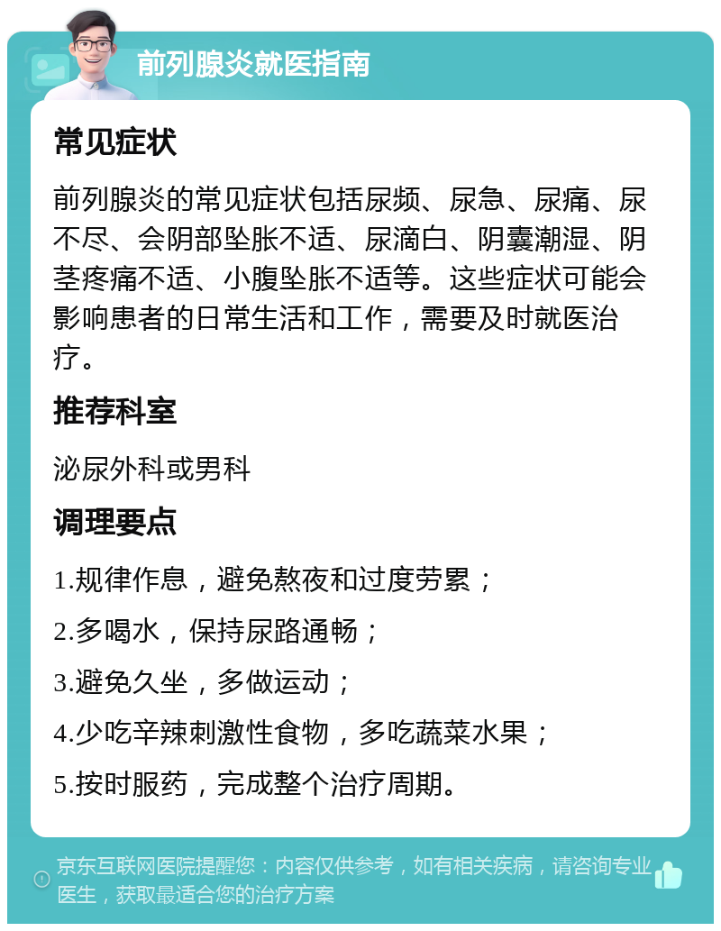 前列腺炎就医指南 常见症状 前列腺炎的常见症状包括尿频、尿急、尿痛、尿不尽、会阴部坠胀不适、尿滴白、阴囊潮湿、阴茎疼痛不适、小腹坠胀不适等。这些症状可能会影响患者的日常生活和工作，需要及时就医治疗。 推荐科室 泌尿外科或男科 调理要点 1.规律作息，避免熬夜和过度劳累； 2.多喝水，保持尿路通畅； 3.避免久坐，多做运动； 4.少吃辛辣刺激性食物，多吃蔬菜水果； 5.按时服药，完成整个治疗周期。