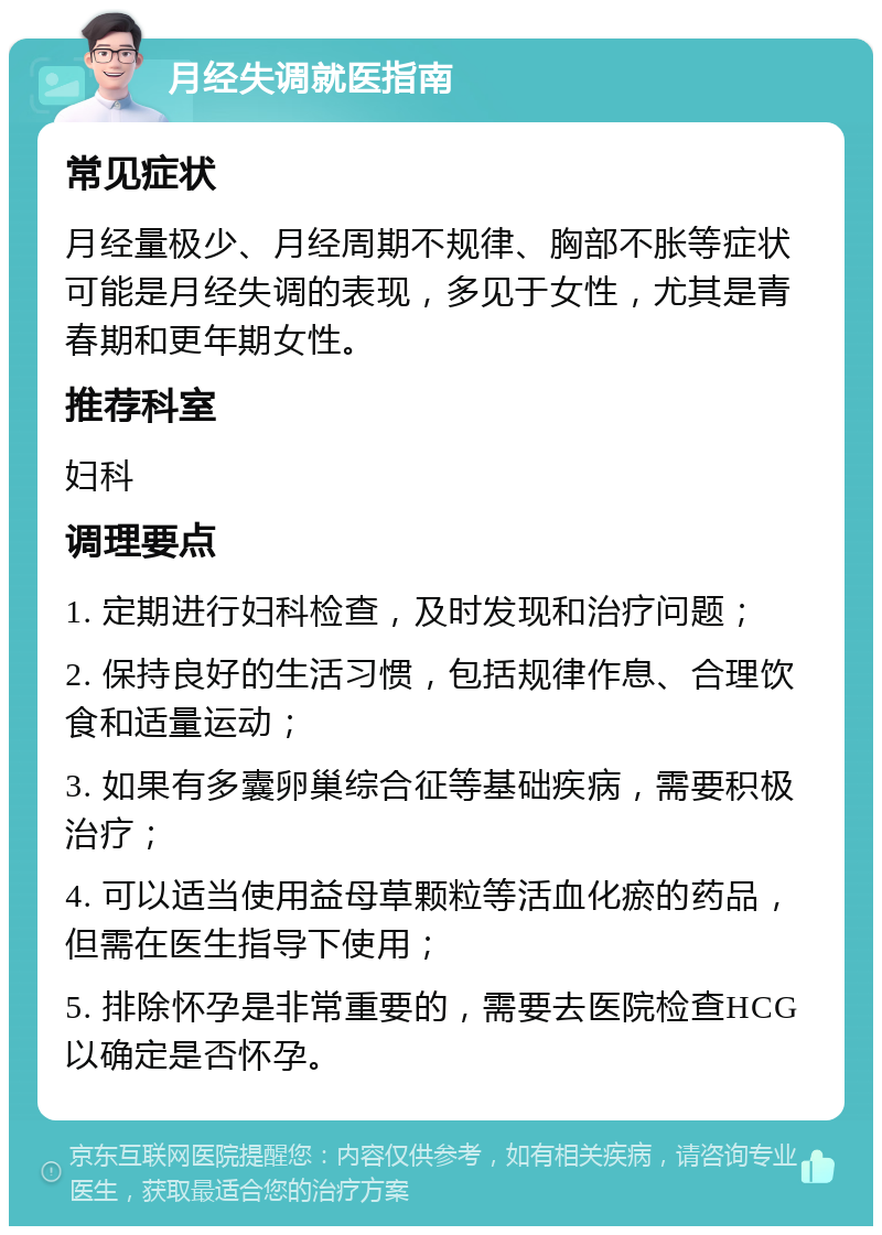 月经失调就医指南 常见症状 月经量极少、月经周期不规律、胸部不胀等症状可能是月经失调的表现，多见于女性，尤其是青春期和更年期女性。 推荐科室 妇科 调理要点 1. 定期进行妇科检查，及时发现和治疗问题； 2. 保持良好的生活习惯，包括规律作息、合理饮食和适量运动； 3. 如果有多囊卵巢综合征等基础疾病，需要积极治疗； 4. 可以适当使用益母草颗粒等活血化瘀的药品，但需在医生指导下使用； 5. 排除怀孕是非常重要的，需要去医院检查HCG以确定是否怀孕。