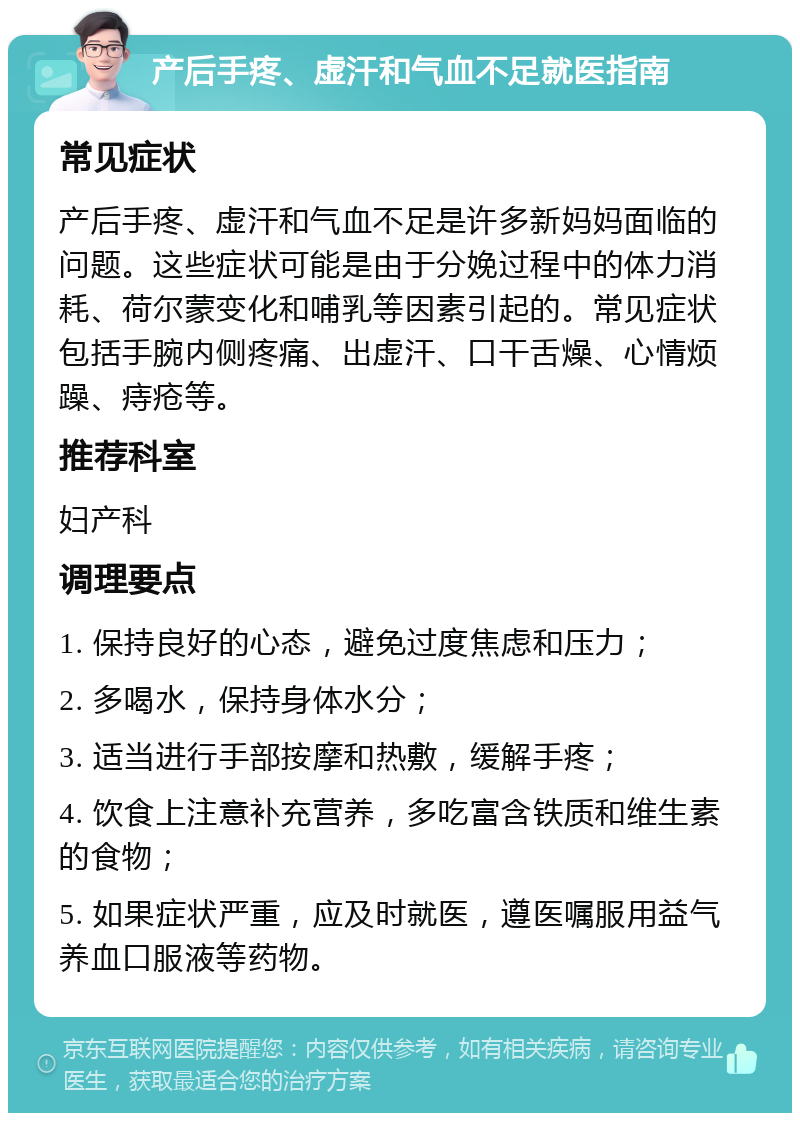 产后手疼、虚汗和气血不足就医指南 常见症状 产后手疼、虚汗和气血不足是许多新妈妈面临的问题。这些症状可能是由于分娩过程中的体力消耗、荷尔蒙变化和哺乳等因素引起的。常见症状包括手腕内侧疼痛、出虚汗、口干舌燥、心情烦躁、痔疮等。 推荐科室 妇产科 调理要点 1. 保持良好的心态，避免过度焦虑和压力； 2. 多喝水，保持身体水分； 3. 适当进行手部按摩和热敷，缓解手疼； 4. 饮食上注意补充营养，多吃富含铁质和维生素的食物； 5. 如果症状严重，应及时就医，遵医嘱服用益气养血口服液等药物。