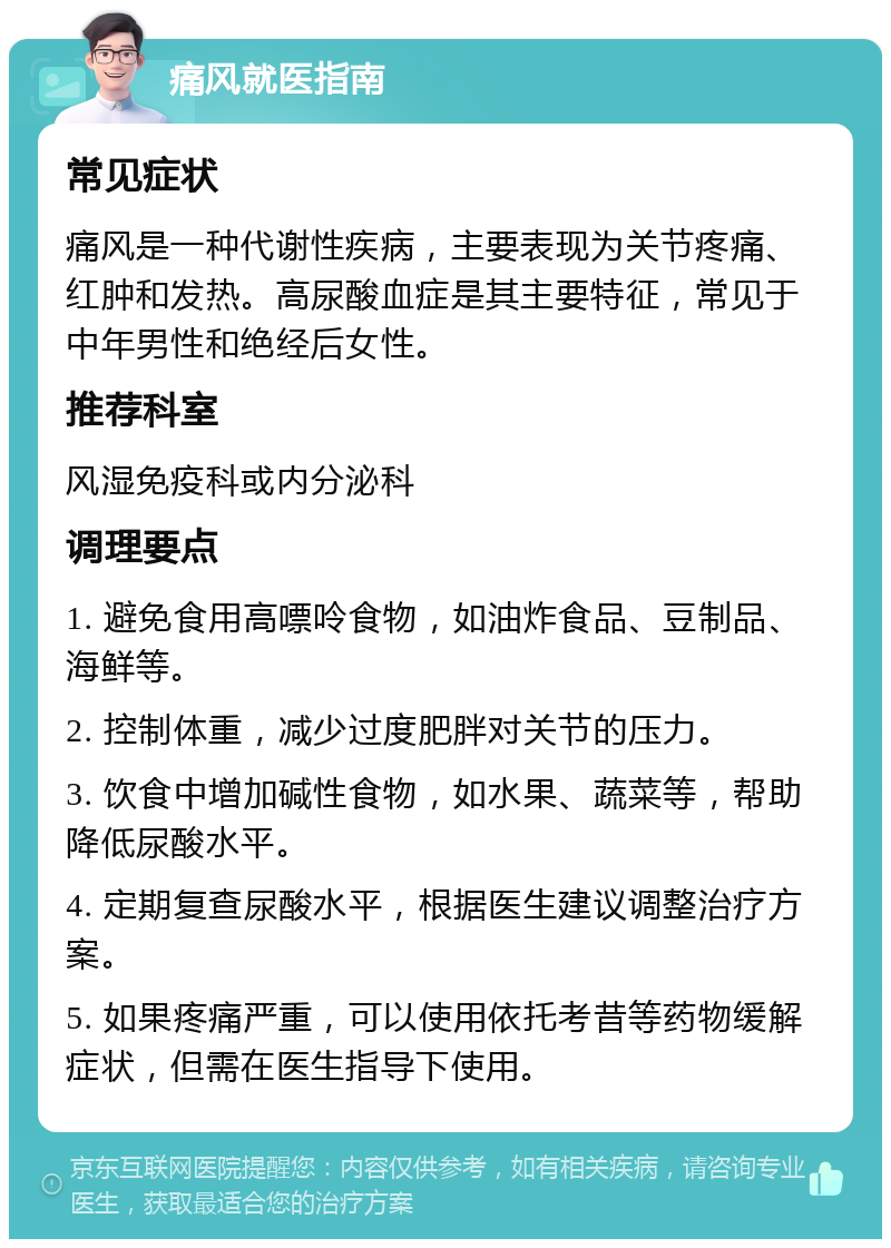 痛风就医指南 常见症状 痛风是一种代谢性疾病，主要表现为关节疼痛、红肿和发热。高尿酸血症是其主要特征，常见于中年男性和绝经后女性。 推荐科室 风湿免疫科或内分泌科 调理要点 1. 避免食用高嘌呤食物，如油炸食品、豆制品、海鲜等。 2. 控制体重，减少过度肥胖对关节的压力。 3. 饮食中增加碱性食物，如水果、蔬菜等，帮助降低尿酸水平。 4. 定期复查尿酸水平，根据医生建议调整治疗方案。 5. 如果疼痛严重，可以使用依托考昔等药物缓解症状，但需在医生指导下使用。