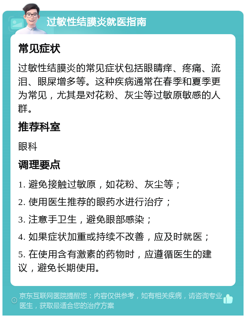 过敏性结膜炎就医指南 常见症状 过敏性结膜炎的常见症状包括眼睛痒、疼痛、流泪、眼屎增多等。这种疾病通常在春季和夏季更为常见，尤其是对花粉、灰尘等过敏原敏感的人群。 推荐科室 眼科 调理要点 1. 避免接触过敏原，如花粉、灰尘等； 2. 使用医生推荐的眼药水进行治疗； 3. 注意手卫生，避免眼部感染； 4. 如果症状加重或持续不改善，应及时就医； 5. 在使用含有激素的药物时，应遵循医生的建议，避免长期使用。