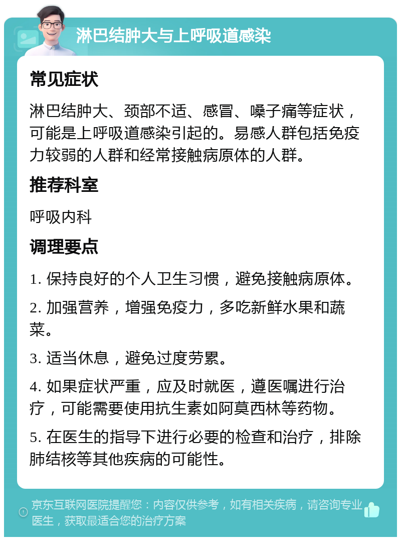 淋巴结肿大与上呼吸道感染 常见症状 淋巴结肿大、颈部不适、感冒、嗓子痛等症状，可能是上呼吸道感染引起的。易感人群包括免疫力较弱的人群和经常接触病原体的人群。 推荐科室 呼吸内科 调理要点 1. 保持良好的个人卫生习惯，避免接触病原体。 2. 加强营养，增强免疫力，多吃新鲜水果和蔬菜。 3. 适当休息，避免过度劳累。 4. 如果症状严重，应及时就医，遵医嘱进行治疗，可能需要使用抗生素如阿莫西林等药物。 5. 在医生的指导下进行必要的检查和治疗，排除肺结核等其他疾病的可能性。